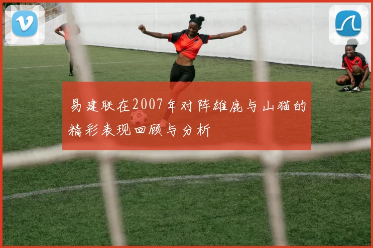 易建联在2007年对阵雄鹿与山猫的精彩表现回顾与分析