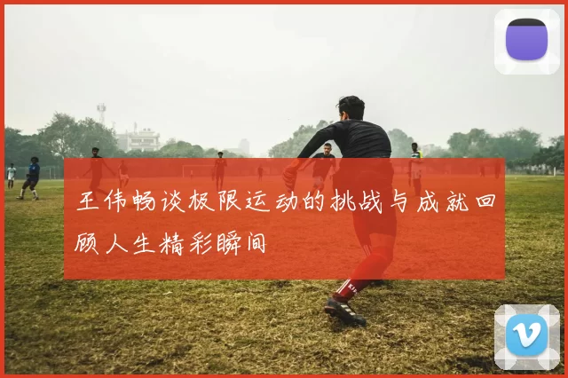 王伟畅谈极限运动的挑战与成就回顾人生精彩瞬间