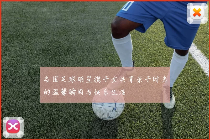 各国足球明星携子女共享亲子时光的温馨瞬间与快乐生活