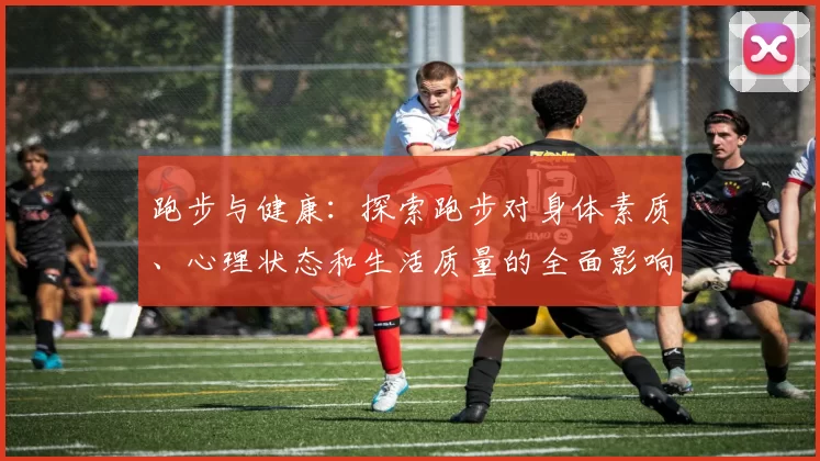 跑步与健康：探索跑步对身体素质、心理状态和生活质量的全面影响