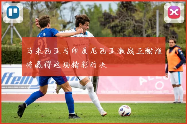 马来西亚与印度尼西亚激战正酣谁将赢得这场精彩对决