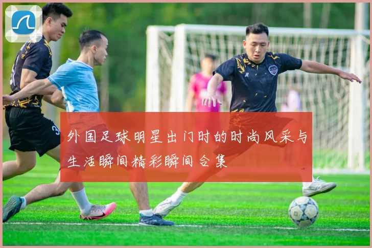外国足球明星出门时的时尚风采与生活瞬间精彩瞬间合集