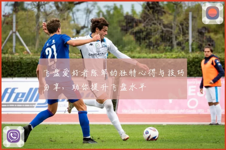 飞盘爱好者陈军的独特心得与技巧分享，助你提升飞盘水平