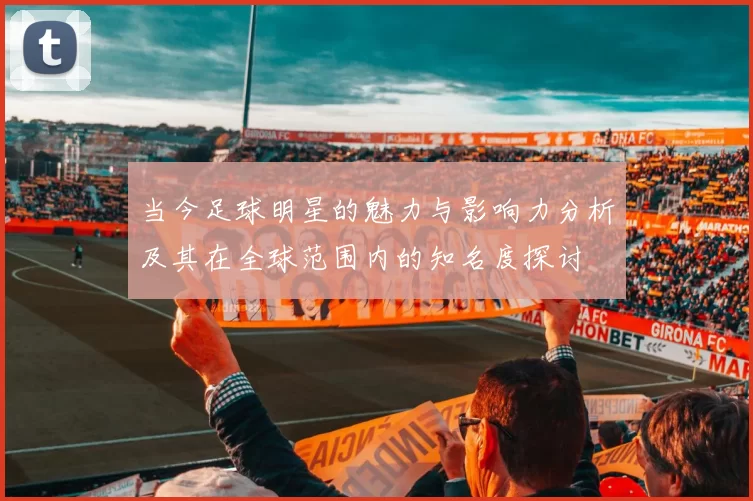 当今足球明星的魅力与影响力分析及其在全球范围内的知名度探讨