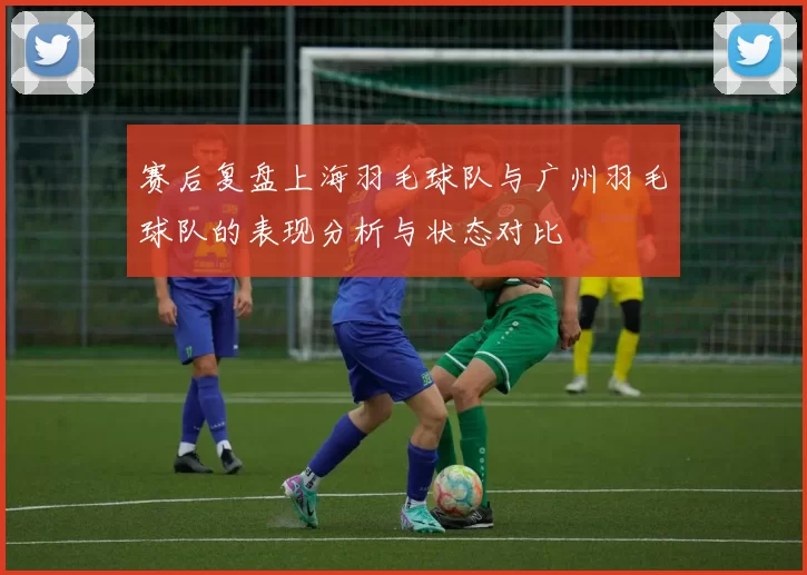 赛后复盘上海羽毛球队与广州羽毛球队的表现分析与状态对比