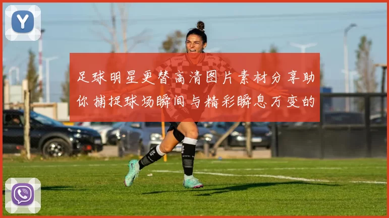足球明星更替高清图片素材分享助你捕捉球场瞬间与精彩瞬息万变的比赛画面