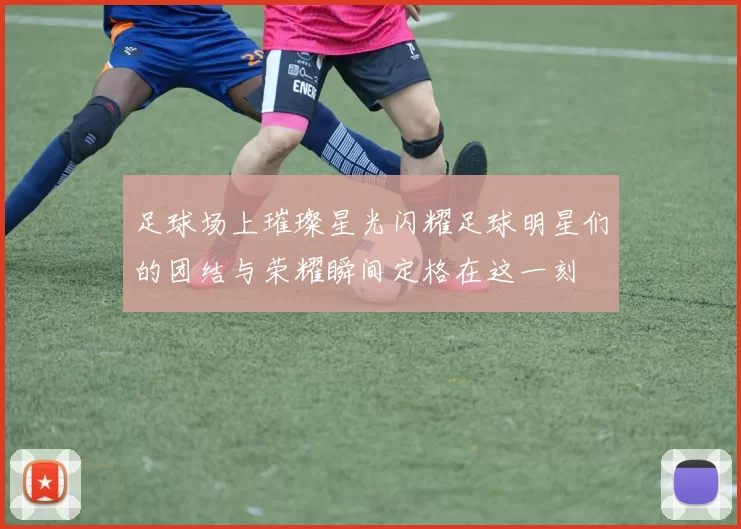 足球场上璀璨星光闪耀足球明星们的团结与荣耀瞬间定格在这一刻