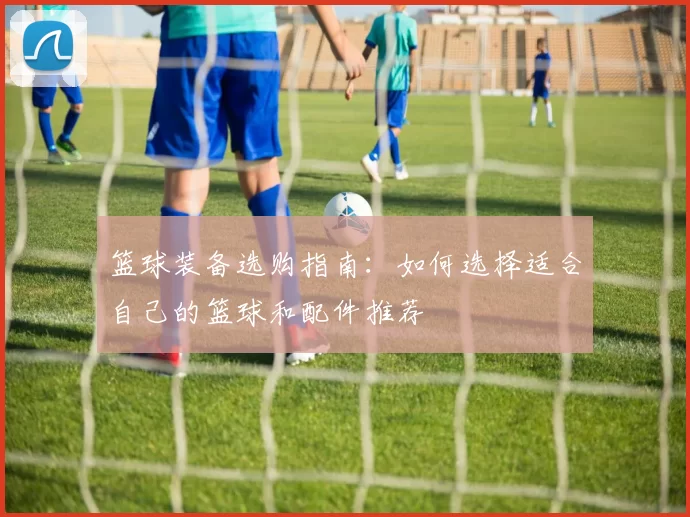 篮球装备选购指南：如何选择适合自己的篮球和配件推荐