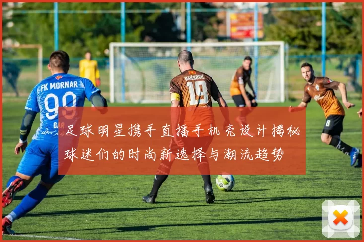 足球明星携手直播手机壳设计揭秘球迷们的时尚新选择与潮流趋势