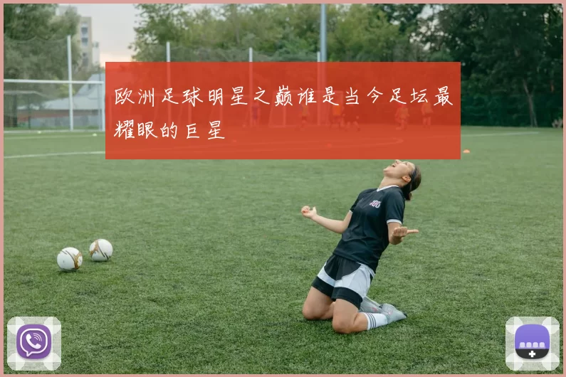 欧洲足球明星之巅谁是当今足坛最耀眼的巨星