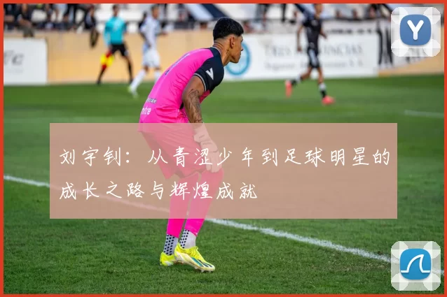 刘宇钊：从青涩少年到足球明星的成长之路与辉煌成就