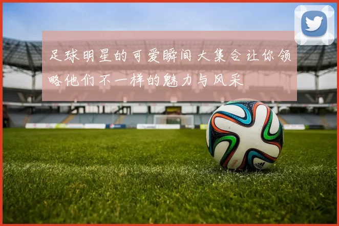 足球明星的可爱瞬间大集合让你领略他们不一样的魅力与风采