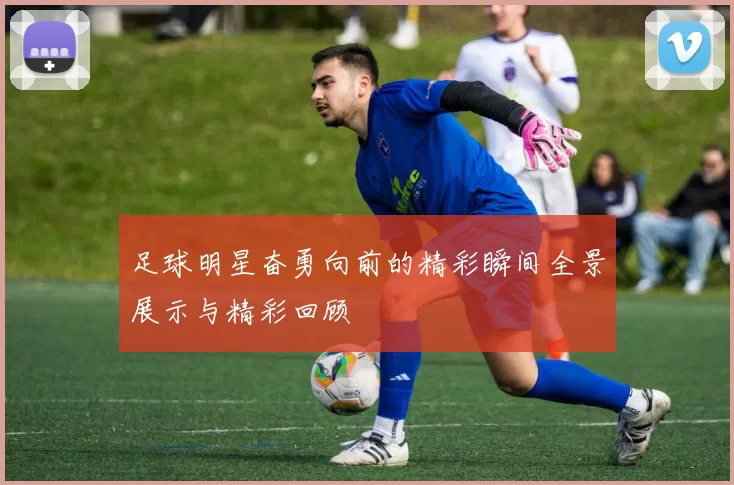 足球明星奋勇向前的精彩瞬间全景展示与精彩回顾