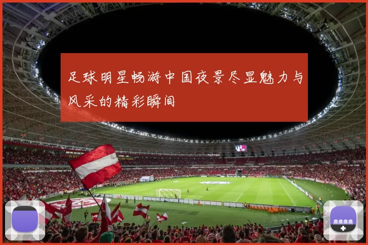 足球明星畅游中国夜景尽显魅力与风采的精彩瞬间