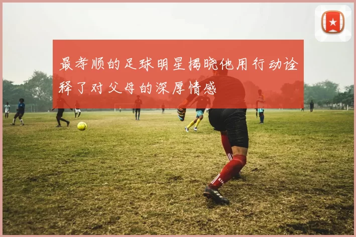 最孝顺的足球明星揭晓他用行动诠释了对父母的深厚情感