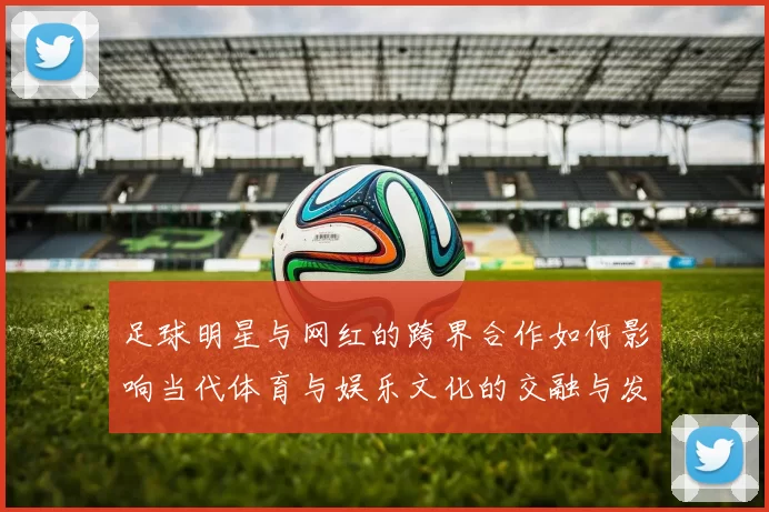 足球明星与网红的跨界合作如何影响当代体育与娱乐文化的交融与发展