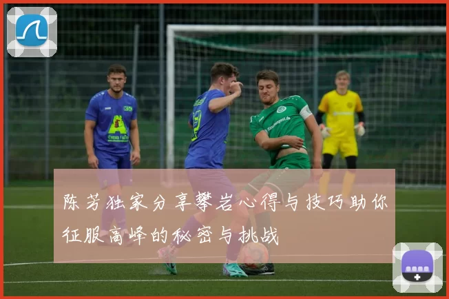 陈芳独家分享攀岩心得与技巧助你征服高峰的秘密与挑战