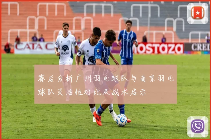 赛后分析广州羽毛球队与南京羽毛球队灵活性对比及战术启示