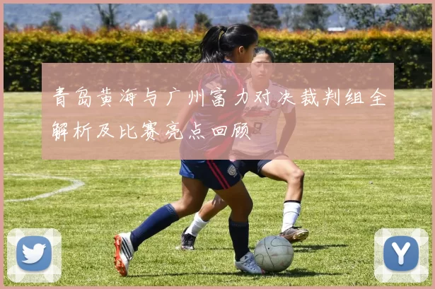 青岛黄海与广州富力对决裁判组全解析及比赛亮点回顾