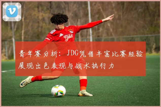青年赛分析：JDG凭借丰富比赛经验展现出色表现与战术执行力