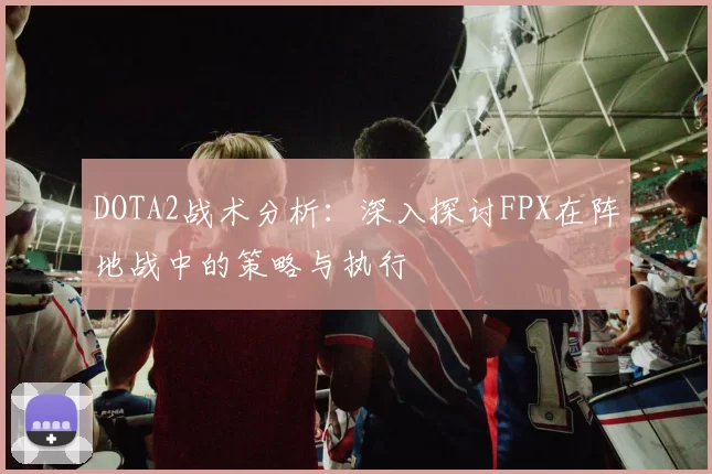 DOTA2战术分析：深入探讨FPX在阵地战中的策略与执行