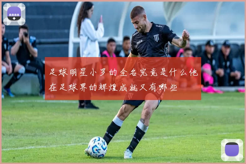 足球明星小罗的全名究竟是什么他在足球界的辉煌成就又有哪些