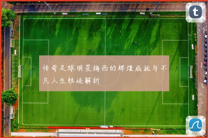 传奇足球明星梅西的辉煌成就与不凡人生轨迹解析