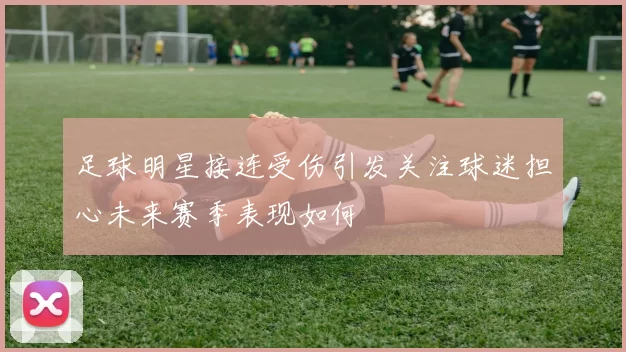 足球明星接连受伤引发关注球迷担心未来赛季表现如何