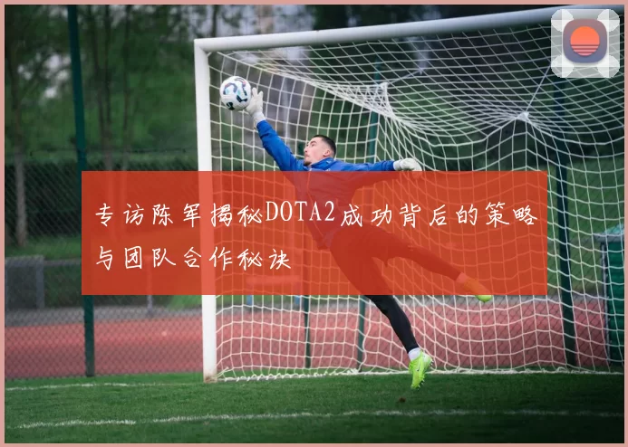 专访陈军揭秘DOTA2成功背后的策略与团队合作秘诀