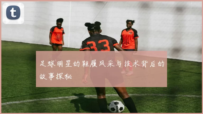 足球明星的鞋履风采与技术背后的故事探秘