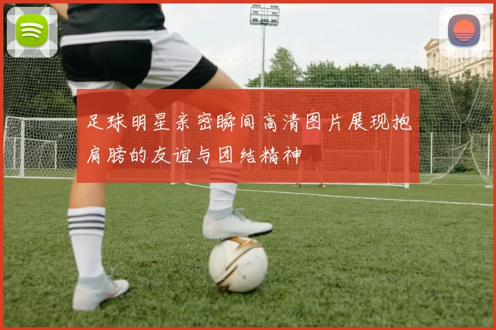 足球明星亲密瞬间高清图片展现抱肩膀的友谊与团结精神