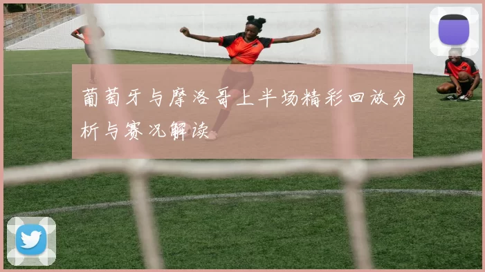 葡萄牙与摩洛哥上半场精彩回放分析与赛况解读