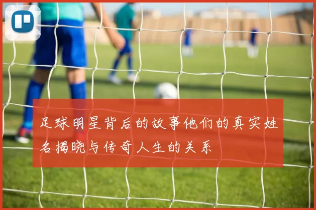 足球明星背后的故事他们的真实姓名揭晓与传奇人生的关系