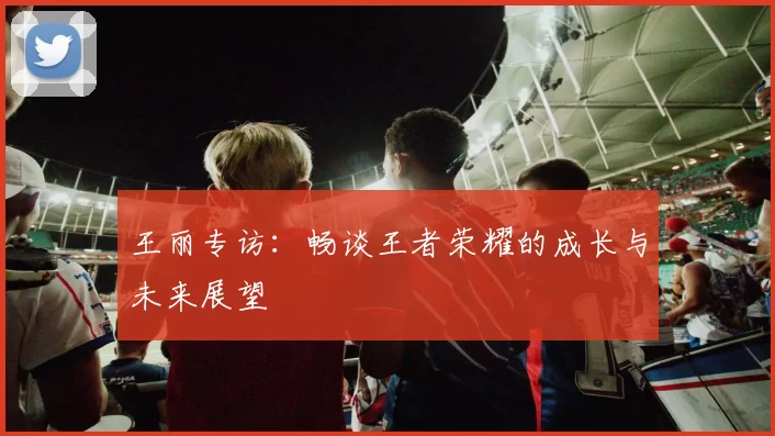 王丽专访：畅谈王者荣耀的成长与未来展望