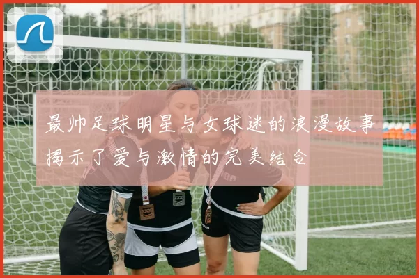 最帅足球明星与女球迷的浪漫故事揭示了爱与激情的完美结合
