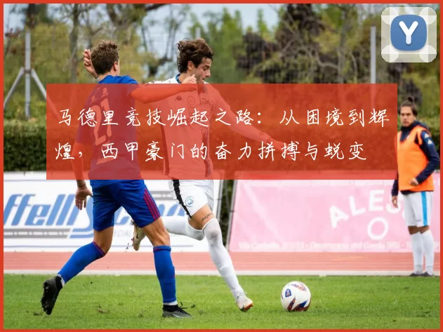 马德里竞技崛起之路：从困境到辉煌，西甲豪门的奋力拼搏与蜕变